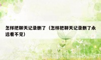 怎样把聊天记录删了（怎样把聊天记录删了永远看不见）