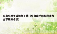 吃虫虫助手破解版下载(虫虫助手破解游戏大全下载安卓版)