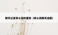 聊天记录带小孩的爱称（同小孩聊天话题）