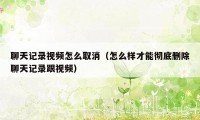 聊天记录视频怎么取消(怎么样才能彻底删除聊天记录跟视频)