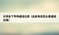 公司名下号码通话记录(企业电话怎么查通话记录)
