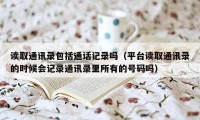 读取通讯录包括通话记录吗(平台读取通讯录的时候会记录通讯录里所有的号码吗)