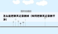 怎么能把聊天记录删掉（如何把聊天记录删干净）