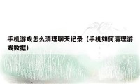手机游戏怎么清理聊天记录(手机如何清理游戏数据)