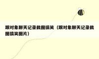 跟对象聊天记录截图搞笑(跟对象聊天记录截图搞笑图片)