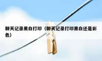 聊天记录黑白打印(聊天记录打印黑白还是彩色)
