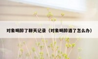 对象喝醉了聊天记录(对象喝醉酒了怎么办)