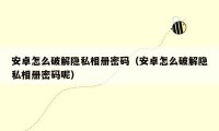 安卓怎么破解隐私相册密码(安卓怎么破解隐私相册密码呢)