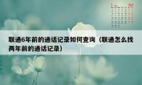 联通6年前的通话记录如何查询（联通怎么找两年前的通话记录）
