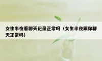 女生半夜看聊天记录正常吗(女生半夜跟你聊天正常吗)