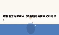破解地方保护主义（破解地方保护主义的方法）