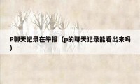 P聊天记录在举报(p的聊天记录能看出来吗)