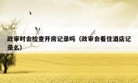 政审时会检查开房记录吗（政审会看住酒店记录么）