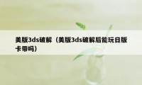 美版3ds破解(美版3ds破解后能玩日版卡带吗)