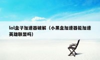lol盒子加速器破解(小黑盒加速器能加速英雄联盟吗)