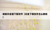 破解抖音版下载软件(抖音下载软件怎么删除)