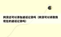 网贷还可以添加通话记录吗(网贷可以读取我现在的通话记录吗)
