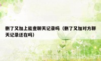删了又加上能查聊天记录吗(删了又加对方聊天记录还在吗)