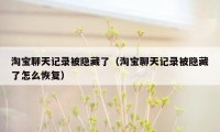 淘宝聊天记录被隐藏了(淘宝聊天记录被隐藏了怎么恢复)