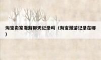 淘宝卖家漫游聊天记录吗(淘宝漫游记录在哪)