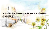 三星手机怎么保存通话记录(三星通话记录保存时间设置)