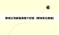 聊城公司邮箱用哪个好些(聊城单位邮编)