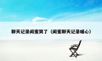 聊天记录闺蜜哭了（闺蜜聊天记录暖心）