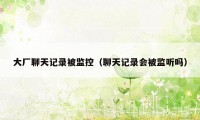 大厂聊天记录被监控(聊天记录会被监听吗)
