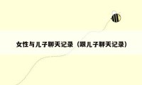 女性与儿子聊天记录(跟儿子聊天记录)