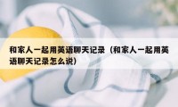 和家人一起用英语聊天记录(和家人一起用英语聊天记录怎么说)