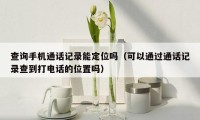 查询手机通话记录能定位吗(可以通过通话记录查到打电话的位置吗)